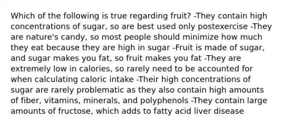 Which of the following is true regarding fruit? -They contain high concentrations of sugar, so are best used only postexercise -They are nature's candy, so most people should minimize how much they eat because they are high in sugar -Fruit is made of sugar, and sugar makes you fat, so fruit makes you fat -They are extremely low in calories, so rarely need to be accounted for when calculating caloric intake -Their high concentrations of sugar are rarely problematic as they also contain high amounts of fiber, vitamins, minerals, and polyphenols -They contain large amounts of fructose, which adds to fatty acid liver disease