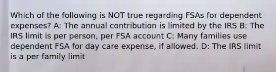 Which of the following is NOT true regarding FSAs for dependent expenses? A: The annual contribution is limited by the IRS B: The IRS limit is per person, per FSA account C: Many families use dependent FSA for day care expense, if allowed. D: The IRS limit is a per family limit