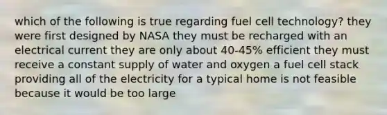 which of the following is true regarding fuel cell technology? they were first designed by NASA they must be recharged with an electrical current they are only about 40-45% efficient they must receive a constant supply of water and oxygen a fuel cell stack providing all of the electricity for a typical home is not feasible because it would be too large