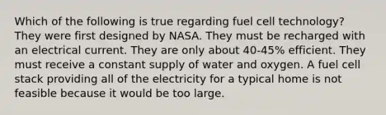 Which of the following is true regarding fuel cell technology? They were first designed by NASA. They must be recharged with an electrical current. They are only about 40-45% efficient. They must receive a constant supply of water and oxygen. A fuel cell stack providing all of the electricity for a typical home is not feasible because it would be too large.