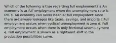 Which of the following is true regarding full employment? a.An economy is at full employment when the unemployment rate is 0% b. An economy can never been at full employment since there are always leakages like taxes, savings, and imports c.Full employment occurs when cyclical unemployment is zero d. Full employment occurs when there is only frictional unemployment e. Full employment is shown as a rightward shift in the production possibilities curve.