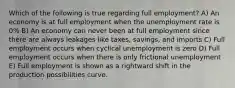 Which of the following is true regarding full employment? A) An economy is at full employment when the unemployment rate is 0% B) An economy can never been at full employment since there are always leakages like taxes, savings, and imports C) Full employment occurs when cyclical unemployment is zero D) Full employment occurs when there is only frictional unemployment E) Full employment is shown as a rightward shift in the production possibilities curve.