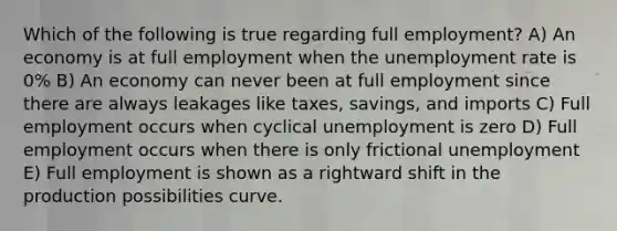 Which of the following is true regarding full employment? A) An economy is at full employment when the unemployment rate is 0% B) An economy can never been at full employment since there are always leakages like taxes, savings, and imports C) Full employment occurs when cyclical unemployment is zero D) Full employment occurs when there is only frictional unemployment E) Full employment is shown as a rightward shift in the production possibilities curve.