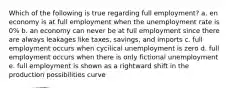 Which of the following is true regarding full employment? a. en economy is at full employment when the unemployment rate is 0% b. an economy can never be at full employment since there are always leakages like taxes, savings, and imports c. full employment occurs when cycilical unemployment is zero d. full employment occurs when there is only fictional unemployment e. full employment is shown as a rightward shift in the production possibilities curve