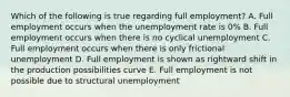 Which of the following is true regarding full employment? A. Full employment occurs when the unemployment rate is 0% B. Full employment occurs when there is no cyclical unemployment C. Full employment occurs when there is only frictional unemployment D. Full employment is shown as rightward shift in the production possibilities curve E. Full employment is not possible due to structural unemployment