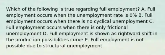 Which of the following is true regarding full employment? A. Full employment occurs when the unemployment rate is 0% B. Full employment occurs when there is no cyclical unemployment C. Full employment occurs when there is only frictional unemployment D. Full employment is shown as rightward shift in the production possibilities curve E. Full employment is not possible due to structural unemployment