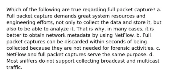 Which of the following are true regarding full packet capture? a. Full packet capture demands great system resources and engineering efforts, not only to collect the data and store it, but also to be able to analyze it. That is why, in many cases, it is better to obtain network metadata by using NetFlow. b. Full packet captures can be discarded within seconds of being collected because they are not needed for forensic activities. c. NetFlow and full packet captures serve the same purpose. d. Most sniffers do not support collecting broadcast and multicast traffic.