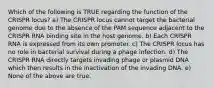 Which of the following is TRUE regarding the function of the CRISPR locus? a) The CRISPR locus cannot target the bacterial genome due to the absence of the PAM sequence adjacent to the CRISPR RNA binding site in the host genome. b) Each CRISPR RNA is expressed from its own promoter. c) The CRISPR locus has no role in bacterial survival during a phage infection. d) The CRISPR RNA directly targets invading phage or plasmid DNA which then results in the inactivation of the invading DNA. e) None of the above are true.