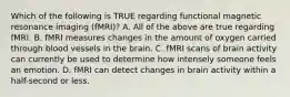 Which of the following is TRUE regarding functional magnetic resonance imaging (fMRI)? A. All of the above are true regarding fMRI. B. fMRI measures changes in the amount of oxygen carried through blood vessels in the brain. C. fMRI scans of brain activity can currently be used to determine how intensely someone feels an emotion. D. fMRI can detect changes in brain activity within a half-second or less.