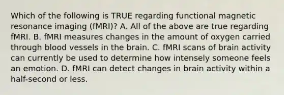 Which of the following is TRUE regarding functional magnetic resonance imaging (fMRI)? A. All of the above are true regarding fMRI. B. fMRI measures changes in the amount of oxygen carried through blood vessels in the brain. C. fMRI scans of brain activity can currently be used to determine how intensely someone feels an emotion. D. fMRI can detect changes in brain activity within a half-second or less.