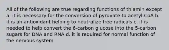 All of the following are true regarding functions of thiamin except a. it is necessary for the conversion of pyruvate to acetyl-CoA b. it is an antioxidant helping to neutralize free radicals c. it is needed to help convert the 6-carbon glucose into the 5-carbon sugars for DNA and RNA d. it is required for normal function of the nervous system