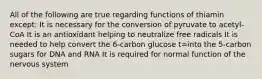 All of the following are true regarding functions of thiamin except: It is necessary for the conversion of pyruvate to acetyl-CoA It is an antioxidant helping to neutralize free radicals It is needed to help convert the 6-carbon glucose t=into the 5-carbon sugars for DNA and RNA It is required for normal function of the nervous system