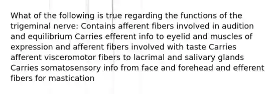 What of the following is true regarding the functions of the trigeminal nerve: Contains afferent fibers involved in audition and equilibrium Carries efferent info to eyelid and muscles of expression and afferent fibers involved with taste Carries afferent visceromotor fibers to lacrimal and salivary glands Carries somatosensory info from face and forehead and efferent fibers for mastication