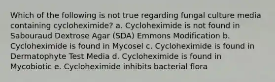 Which of the following is not true regarding fungal culture media containing cycloheximide? a. Cycloheximide is not found in Sabouraud Dextrose Agar (SDA) Emmons Modification b. Cycloheximide is found in Mycosel c. Cycloheximide is found in Dermatophyte Test Media d. Cycloheximide is found in Mycobiotic e. Cycloheximide inhibits bacterial flora