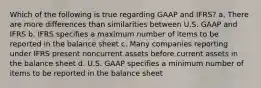 Which of the following is true regarding GAAP and IFRS? a. There are more differences than similarities between U.S. GAAP and IFRS b. IFRS specifies a maximum number of items to be reported in the balance sheet c. Many companies reporting under IFRS present noncurrent assets before current assets in the balance sheet d. U.S. GAAP specifies a minimum number of items to be reported in the balance sheet