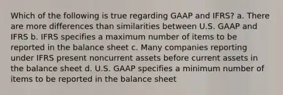 Which of the following is true regarding GAAP and IFRS? a. There are more differences than similarities between U.S. GAAP and IFRS b. IFRS specifies a maximum number of items to be reported in the balance sheet c. Many companies reporting under IFRS present noncurrent assets before current assets in the balance sheet d. U.S. GAAP specifies a minimum number of items to be reported in the balance sheet