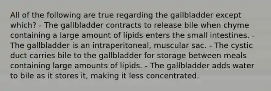 All of the following are true regarding the gallbladder except which? - The gallbladder contracts to release bile when chyme containing a large amount of lipids enters the small intestines. - The gallbladder is an intraperitoneal, muscular sac. - The cystic duct carries bile to the gallbladder for storage between meals containing large amounts of lipids. - The gallbladder adds water to bile as it stores it, making it less concentrated.