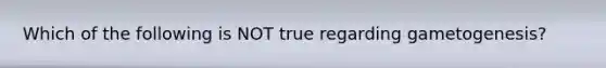 Which of the following is NOT true regarding gametogenesis?