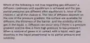 Which of the following is not true regarding gas diffusion? a. Diffusion continues until equilibrium is achieved and the gas partial pressures are different after equilibrium b. none of the choices c. all of the choices d. The rate of diffusion depends on the size of the pressure gradient, the surface are available for diffusion, the thickness of the barrier, and the solubility of the gas in the liquid. e. Diffusion can occur only if there is a pressure gradient and the flow is from high pressure to low pressure f. When a mixture of gases is in contact with a liquid, each gas dissolves in the liquid proportional to its partial pressure and solubility