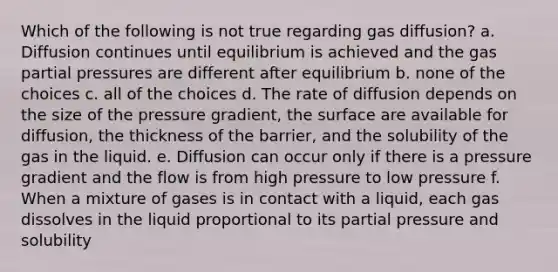 Which of the following is not true regarding gas diffusion? a. Diffusion continues until equilibrium is achieved and the gas partial pressures are different after equilibrium b. none of the choices c. all of the choices d. The rate of diffusion depends on the size of the pressure gradient, the surface are available for diffusion, the thickness of the barrier, and the solubility of the gas in the liquid. e. Diffusion can occur only if there is a pressure gradient and the flow is from high pressure to low pressure f. When a mixture of gases is in contact with a liquid, each gas dissolves in the liquid proportional to its partial pressure and solubility