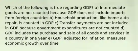 Which of the following is true regarding GDP? a) Intermediate goods are not counted because GDP does not include imports from foreign countries b) Household production, like home auto repair, is counted in GDP c) Transfer payments are not included in GDP because government expenditures are not counted d) GDP includes the purchase and sale of all goods and services in a country in one year e) GDP, adjusted for inflation, measures economic growth over time