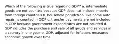 Which of the following is true regarding GDP? a. intermediate goods are not counted because GDP does not include imports from foreign countries b. household porudction, like home auto repair, is counted in GDP c. transfer payments are not included in GDP because government expenditures are not counted d. GDP includes the purchase and sale of all goods and services in a country in one year e. GDP, adjusted for inflation, measures economic growth over time