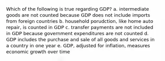 Which of the following is true regarding GDP? a. intermediate goods are not counted because GDP does not include imports from foreign countries b. household porudction, like home auto repair, is counted in GDP c. transfer payments are not included in GDP because government expenditures are not counted d. GDP includes the purchase and sale of all goods and services in a country in one year e. GDP, adjusted for inflation, measures economic growth over time