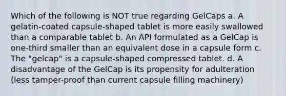 Which of the following is NOT true regarding GelCaps a. A gelatin-coated capsule-shaped tablet is more easily swallowed than a comparable tablet b. An API formulated as a GelCap is one-third smaller than an equivalent dose in a capsule form c. The "gelcap" is a capsule-shaped compressed tablet. d. A disadvantage of the GelCap is its propensity for adulteration (less tamper-proof than current capsule filling machinery)