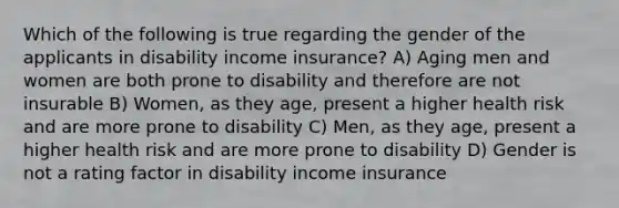 Which of the following is true regarding the gender of the applicants in disability income insurance? A) Aging men and women are both prone to disability and therefore are not insurable B) Women, as they age, present a higher health risk and are more prone to disability C) Men, as they age, present a higher health risk and are more prone to disability D) Gender is not a rating factor in disability income insurance