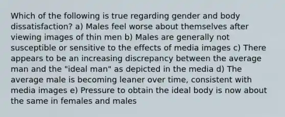 Which of the following is true regarding gender and body dissatisfaction? a) Males feel worse about themselves after viewing images of thin men b) Males are generally not susceptible or sensitive to the effects of media images c) There appears to be an increasing discrepancy between the average man and the "ideal man" as depicted in the media d) The average male is becoming leaner over time, consistent with media images e) Pressure to obtain the ideal body is now about the same in females and males