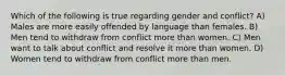 Which of the following is true regarding gender and conflict? A) Males are more easily offended by language than females. B) Men tend to withdraw from conflict more than women. C) Men want to talk about conflict and resolve it more than women. D) Women tend to withdraw from conflict more than men.