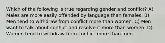 Which of the following is true regarding gender and conflict? A) Males are more easily offended by language than females. B) Men tend to withdraw from conflict more than women. C) Men want to talk about conflict and resolve it more than women. D) Women tend to withdraw from conflict more than men.