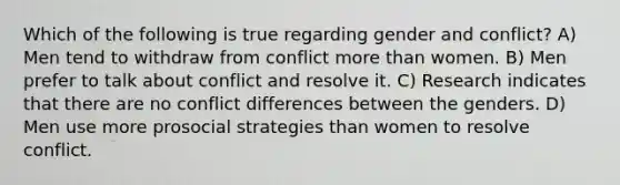 Which of the following is true regarding gender and conflict? A) Men tend to withdraw from conflict more than women. B) Men prefer to talk about conflict and resolve it. C) Research indicates that there are no conflict differences between the genders. D) Men use more prosocial strategies than women to resolve conflict.