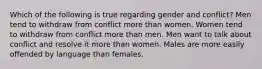 Which of the following is true regarding gender and conflict? Men tend to withdraw from conflict more than women. Women tend to withdraw from conflict more than men. Men want to talk about conflict and resolve it more than women. Males are more easily offended by language than females.