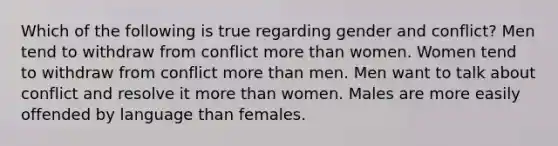 Which of the following is true regarding gender and conflict? Men tend to withdraw from conflict more than women. Women tend to withdraw from conflict more than men. Men want to talk about conflict and resolve it more than women. Males are more easily offended by language than females.