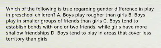 Which of the following is true regarding gender difference in play in preschool children? A. Boys play rougher than girls B. Boys play in smaller groups of friends than girls C. Boys tend to establish bonds with one or two friends, while girls have more shallow friendships D. Boys tend to play in areas that cover less territory than girls