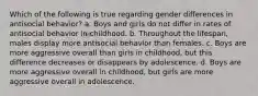 Which of the following is true regarding gender differences in antisocial behavior? a. Boys and girls do not differ in rates of antisocial behavior in childhood. b. Throughout the lifespan, males display more antisocial behavior than females. c. Boys are more aggressive overall than girls in childhood, but this difference decreases or disappears by adolescence. d. Boys are more aggressive overall in childhood, but girls are more aggressive overall in adolescence.