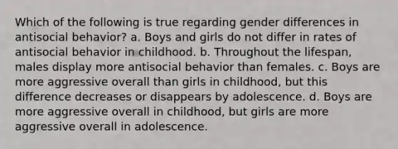 Which of the following is true regarding gender differences in antisocial behavior? a. Boys and girls do not differ in rates of antisocial behavior in childhood. b. Throughout the lifespan, males display more antisocial behavior than females. c. Boys are more aggressive overall than girls in childhood, but this difference decreases or disappears by adolescence. d. Boys are more aggressive overall in childhood, but girls are more aggressive overall in adolescence.