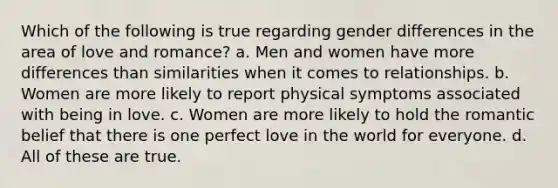 Which of the following is true regarding gender differences in the area of love and romance? a. Men and women have more differences than similarities when it comes to relationships. b. Women are more likely to report physical symptoms associated with being in love. c. Women are more likely to hold the romantic belief that there is one perfect love in the world for everyone. d. All of these are true.