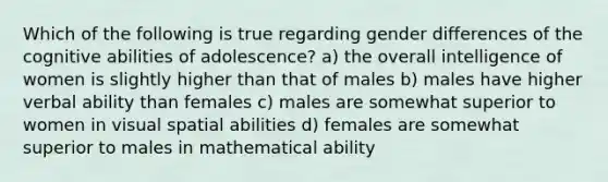 Which of the following is true regarding gender differences of the cognitive abilities of adolescence? a) the overall intelligence of women is slightly higher than that of males b) males have higher verbal ability than females c) males are somewhat superior to women in visual spatial abilities d) females are somewhat superior to males in mathematical ability