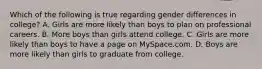 Which of the following is true regarding gender differences in college? A. Girls are more likely than boys to plan on professional careers. B. More boys than girls attend college. C. Girls are more likely than boys to have a page on MySpace.com. D. Boys are more likely than girls to graduate from college.