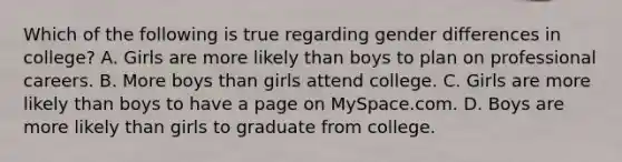 Which of the following is true regarding gender differences in college? A. Girls are more likely than boys to plan on professional careers. B. More boys than girls attend college. C. Girls are more likely than boys to have a page on MySpace.com. D. Boys are more likely than girls to graduate from college.