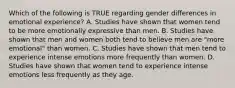 Which of the following is TRUE regarding gender differences in emotional experience? A. Studies have shown that women tend to be more emotionally expressive than men. B. Studies have shown that men and women both tend to believe men are "more emotional" than women. C. Studies have shown that men tend to experience intense emotions more frequently than women. D. Studies have shown that women tend to experience intense emotions less frequently as they age.