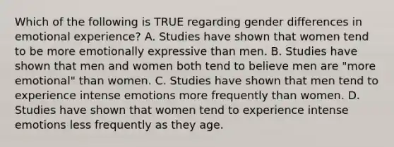 Which of the following is TRUE regarding gender differences in emotional experience? A. Studies have shown that women tend to be more emotionally expressive than men. B. Studies have shown that men and women both tend to believe men are "more emotional" than women. C. Studies have shown that men tend to experience intense emotions more frequently than women. D. Studies have shown that women tend to experience intense emotions less frequently as they age.