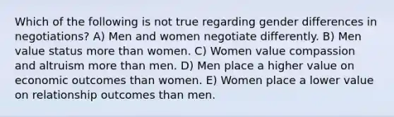 Which of the following is not true regarding gender differences in negotiations? A) Men and women negotiate differently. B) Men value status more than women. C) Women value compassion and altruism more than men. D) Men place a higher value on economic outcomes than women. E) Women place a lower value on relationship outcomes than men.