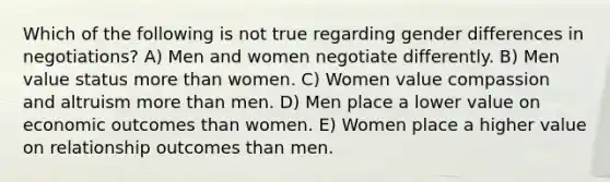 Which of the following is not true regarding gender differences in negotiations? A) Men and women negotiate differently. B) Men value status more than women. C) Women value compassion and altruism more than men. D) Men place a lower value on economic outcomes than women. E) Women place a higher value on relationship outcomes than men.