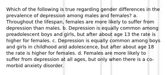 Which of the following is true regarding gender differences in the prevalence of depression among males and females? a. Throughout the lifespan, females are more likely to suffer from depression than males. b. Depression is equally common among preadolescent boys and girls, but after about age 13 the rate is higher for females. c. Depression is equally common among boys and girls in childhood and adolescence, but after about age 18 the rate is higher for females. d. Females are more likely to suffer from depression at all ages, but only when there is a co-morbid anxiety disorder.