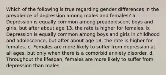 Which of the following is true regarding gender differences in the prevalence of depression among males and females? a. Depression is equally common among preadolescent boys and girls, but after about age 13, the rate is higher for females. b. Depression is equally common among boys and girls in childhood and adolescence, but after about age 18, the rate is higher for females. c. Females are more likely to suffer from depression at all ages, but only when there is a comorbid anxiety disorder. d. Throughout the lifespan, females are more likely to suffer from depression than males.