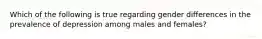 Which of the following is true regarding gender differences in the prevalence of depression among males and females?