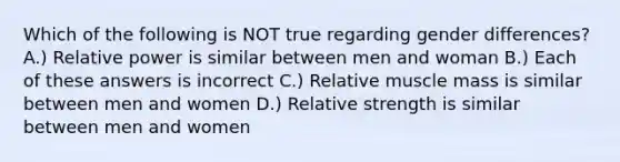 Which of the following is NOT true regarding gender differences? A.) Relative power is similar between men and woman B.) Each of these answers is incorrect C.) Relative muscle mass is similar between men and women D.) Relative strength is similar between men and women